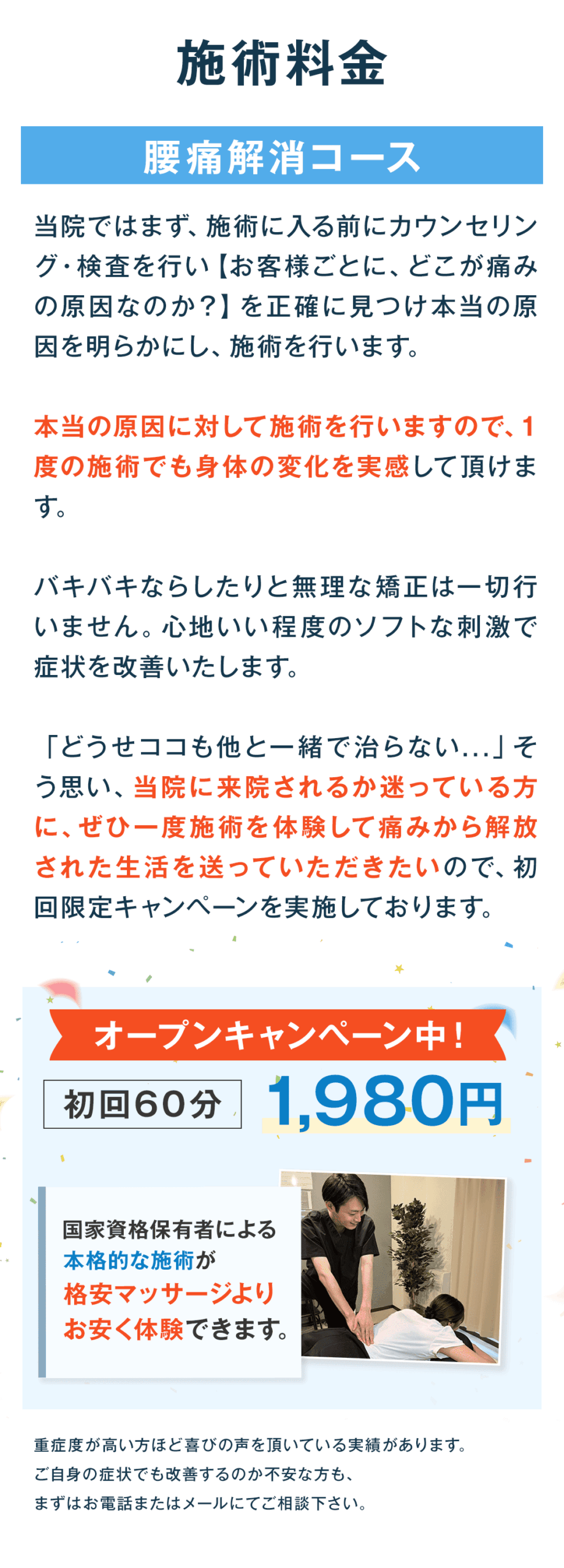 施術料金 腰痛解消コース 当院ではまず、施術に入る前にカウンセリング・検査を行い【お客様ごとに、どこが痛みの原因なのか？】を正確に見つけ本当の原因を明らかにし、施術を行います。 本当の原因に対して施術を行いますので、1度の施術でも身体の変化を実感して頂けます。 バキバキならしたりと無理な矯正は一切行いません。心地いい程度のソフトな刺激で症状を改善いたします。 「どうせココも他と一緒で治らない…」そう思い、当院に来院されるか迷っている方に、ぜひ一度施術を体験して痛みから解放された生活を送っていただきたいので、初回限定キャンペーンを実施しております。 オープンキャンペーン中！ 初回60分 1,980円 国家資格保有者による 本格的な施術が 格安マッサージより お安く体験できます。 重症度が高い方ほど喜びの声を頂いている実績があります。 ご自身の症状でも改善するのか不安な方も、 まずはお電話またはメールにてご相談下さい。