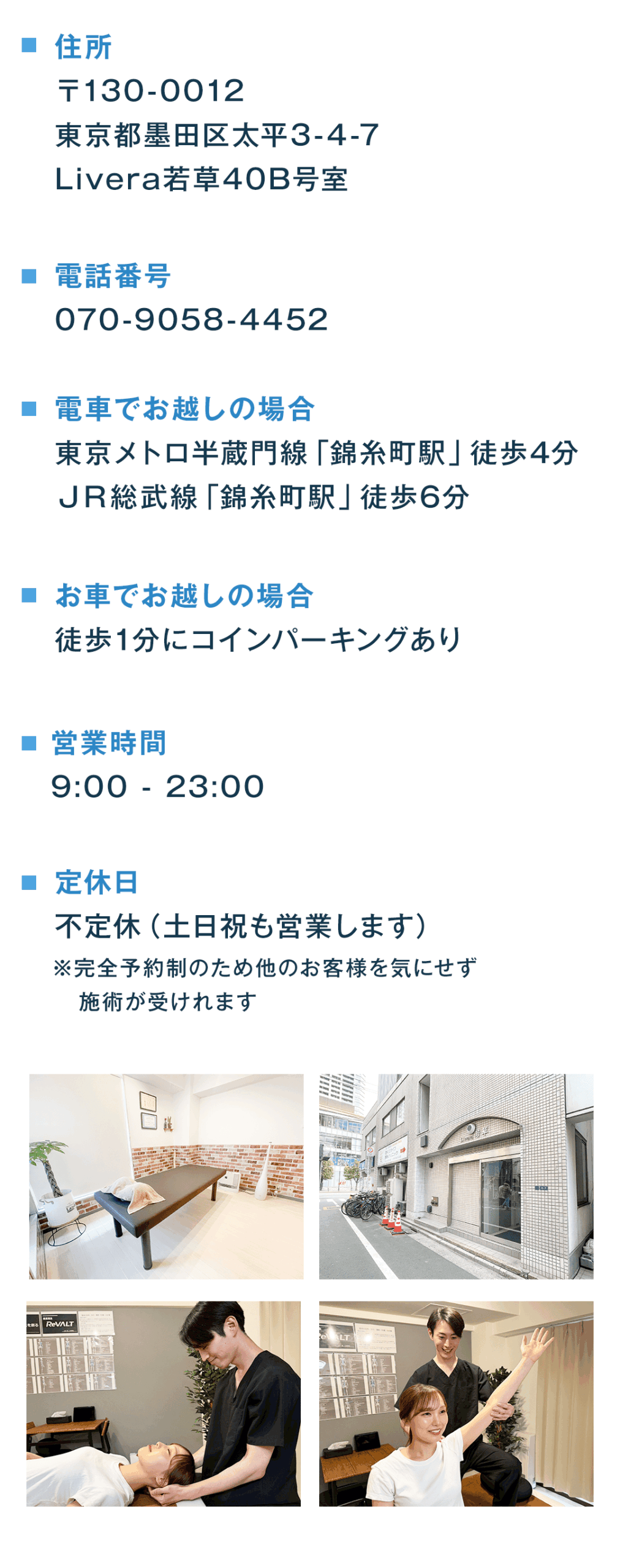 ■ 住所 〒130-0012 東京都墨田区太平3-4-7 Livera若草40B号室 ■ 電話番号 070-9058-4452 ■ 電車でお越しの場合 東京メトロ半蔵門線「錦糸町駅」徒歩4分 ＪＲ総武線「錦糸町駅」徒歩6分 ■ お車でお越しの場合 徒歩1分にコインパーキングあり ■ 営業時間 9:00 - 23:00 ■ 定休日 不定休（土日祝も営業します） ※完全予約制のため他のお客様を気にせず施術が受けれます