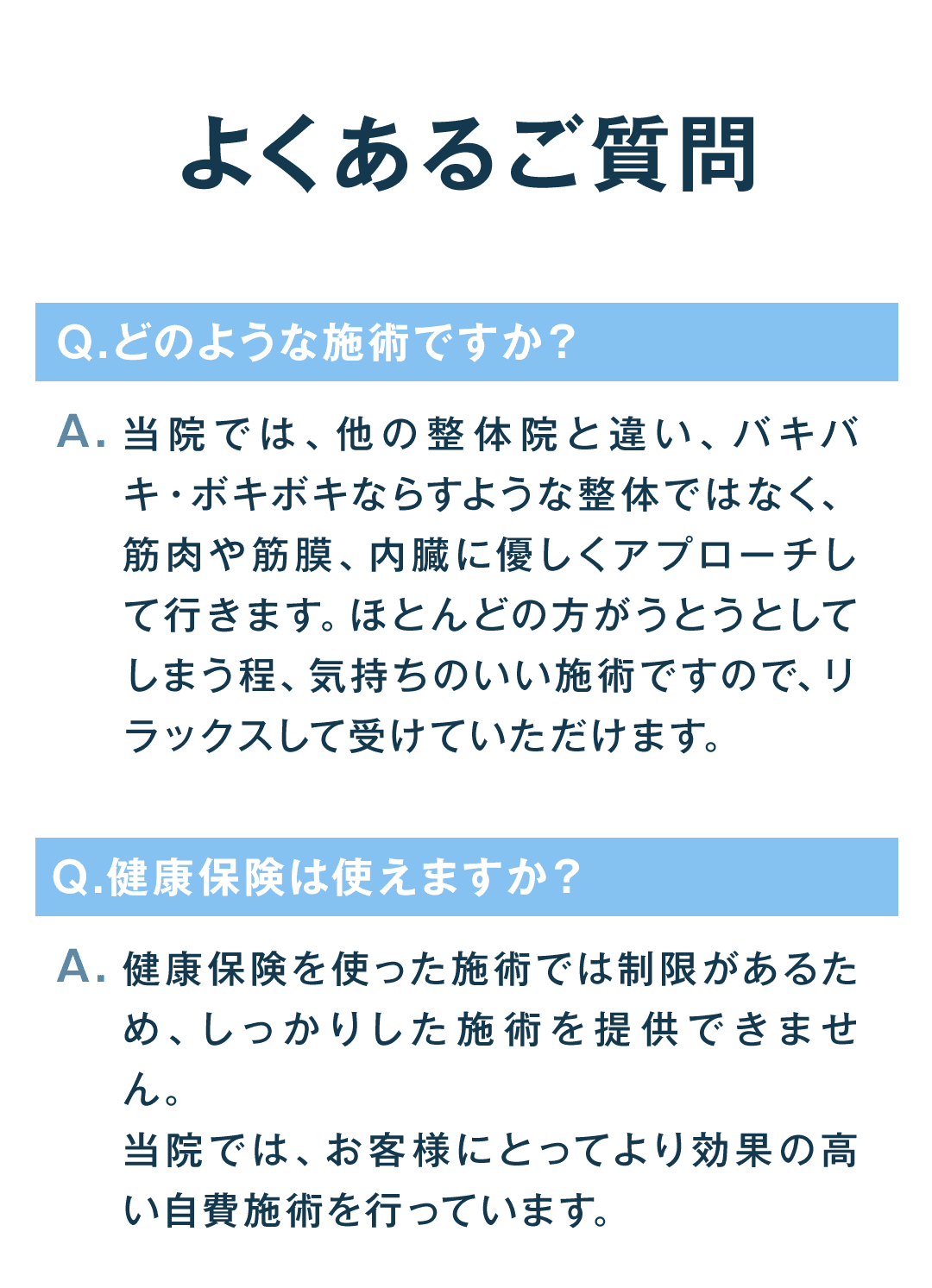 よくあるご質問 どのような施術ですか？ 当院では、他の整体院と違い、バキバキ・ボキボキならすような整体ではなく、筋肉や筋膜、内臓に優しくアプローチして行きます。ほとんどの方がうとうとしてしまう程、気持ちのいい施術ですので、リラックスして受けていただ けます。 健康保険は使えますか？ 健康保険を使った施術では制限があるため、しっかりした施術を提供できません。 当院では、お客様にとってより効果の高い自費施術を行っています。
