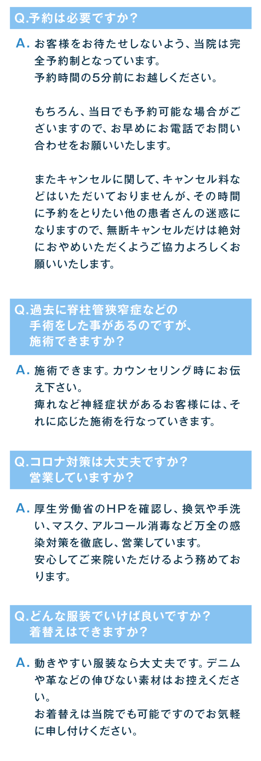 予約は必要ですか？ お客様をお待たせしないよう、当院は完全予約制となっています。予約時間の5分前にお越しください。 もちろん、当日でも予約可能な場合がございますので、お早めにお電話でお問い合わせをお願いいたします。 またキャンセルに関して、キャンセル料などはいただいておりませんが、その時間に予約をとりたい他の患者さんの迷惑になりますので、無断キャンセルだけは絶対におやめいただくようご協力よろしくお願いいたします。 過去に脊柱管狭窄症などの手術をした事があるのですが、施術できますか？ 施術できます。カウンセリング時にお伝え下さい。 痺れなど神経症状があるお客様には、それに応じた施術を行なっていきます。 コロナ対策は大丈夫ですか？営業していますか？ 厚生労働省のHPを確認し、換気や手洗い、マスク、アルコール消毒など万全の感染対策を徹底し、営業しています。 安心してご来院いただけるよう務めております。 どんな服装でいけば良いですか？着替えはできますか？ 動きやすい服装なら大丈夫です。デニムや革などの伸びない素材はお控えください。 お着替えは当院でも可能ですのでお気軽に申し付けください。