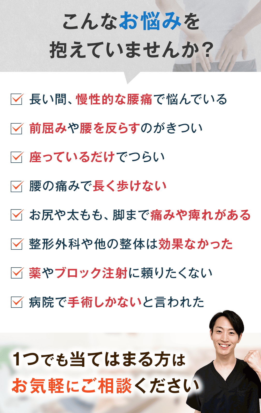こんなお悩みを 抱えていませんか？ 長い間、慢性的な腰痛で悩んでいる 前屈みや腰を反らすのがきつい 座っているだけでつらい 腰の痛みで長く歩けない お尻や太もも、脚まで痛みや痺れがある 整形外科や他の整体は効果なかった 薬やブロック注射に頼りたくない 病院で手術しかないと言われた 1つでも当てはまる方は お気軽にご相談ください