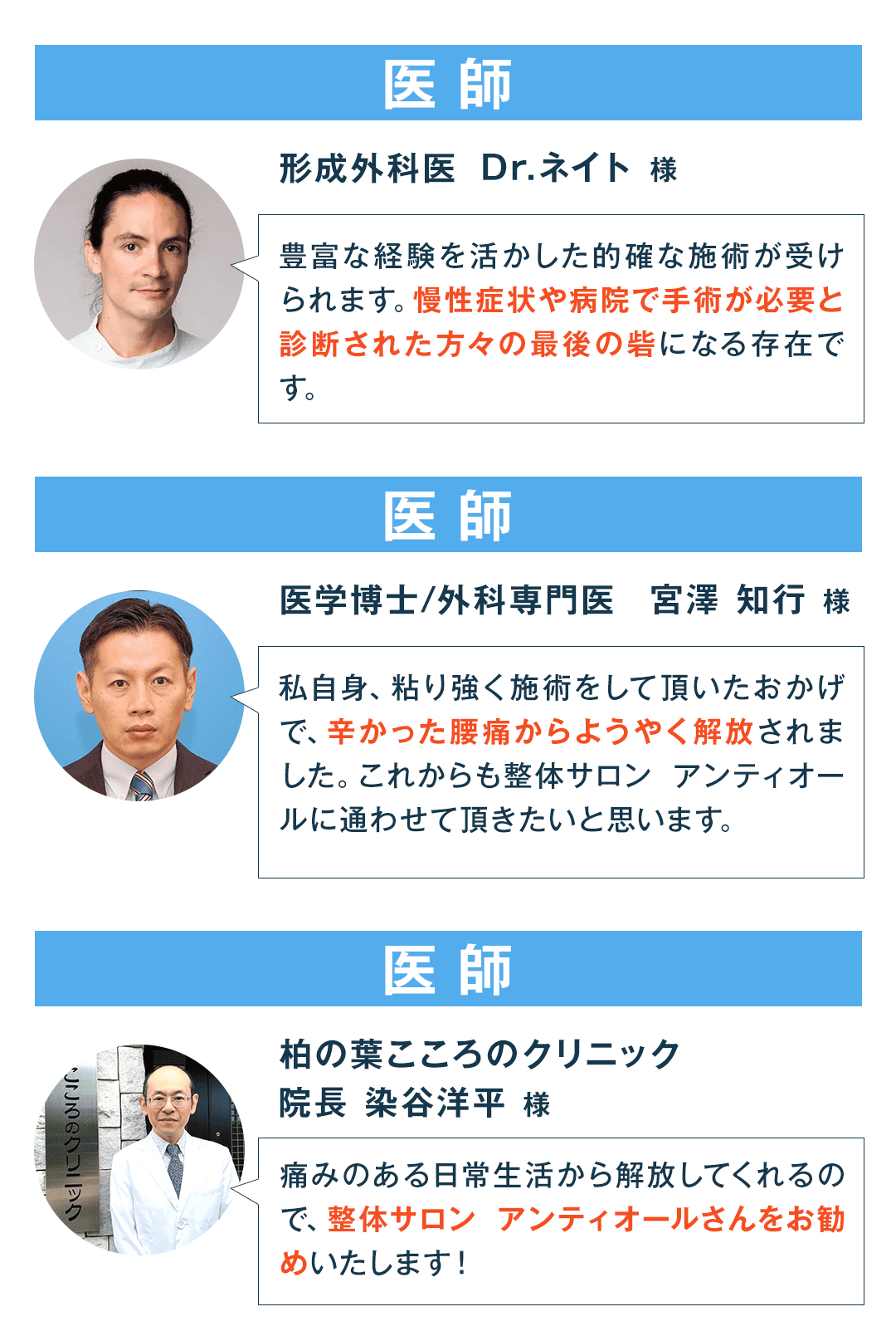 医師 形成外科医 Dr.ネイト 様 豊富な経験を活かした的確な施術が受けられます。慢性症状や病院で手術が必要と診断された方々の最後の砦になる存在です。 医師 医学博士／外科専門医 宮澤 知行 様 私自身、粘り強く施術をして頂いたおかげで、辛かった腰痛からようやく解放されました。これからも整体サロン アンティオールに通わせて頂きたいと思います。 医師 柏の葉こころのクリニック 院長 染谷洋平 様 痛みのある日常生活から解放してくれるので、整体サロンアンティオールさんをお勧めいたします！