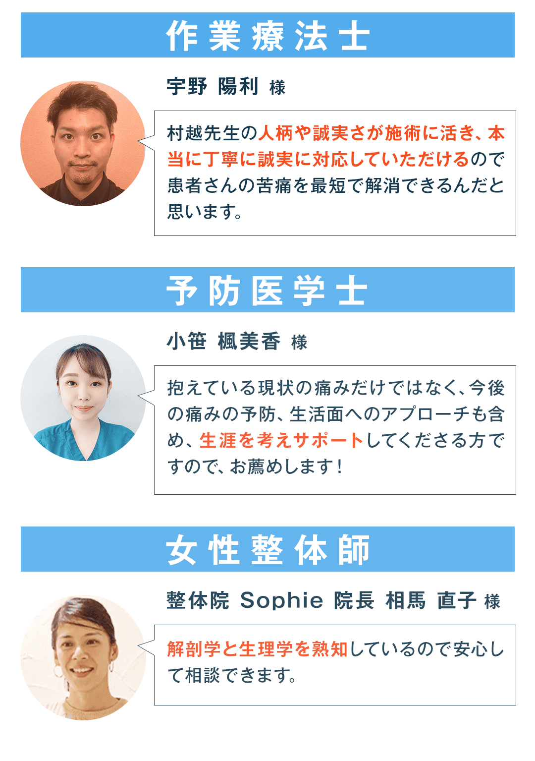 作業療法士 宇野 陽利 様 村越先生の人柄や誠実さが施術に活き、本当に丁寧に誠実に対応していただけるので患者さんの苦痛を最短で解消できるんだと思います。 予防医学士 小笹 楓美香 様 抱えている現状の痛みだけではなく、今後の痛みの予防、生活面へのアプローチも含め、生涯を考えサポートしてくださる方ですので、お薦めします！ 女性整体師 整体院 Sophie 院長 相馬 直子 様 解剖学と生理学を熟知しているので安心して相談できます。