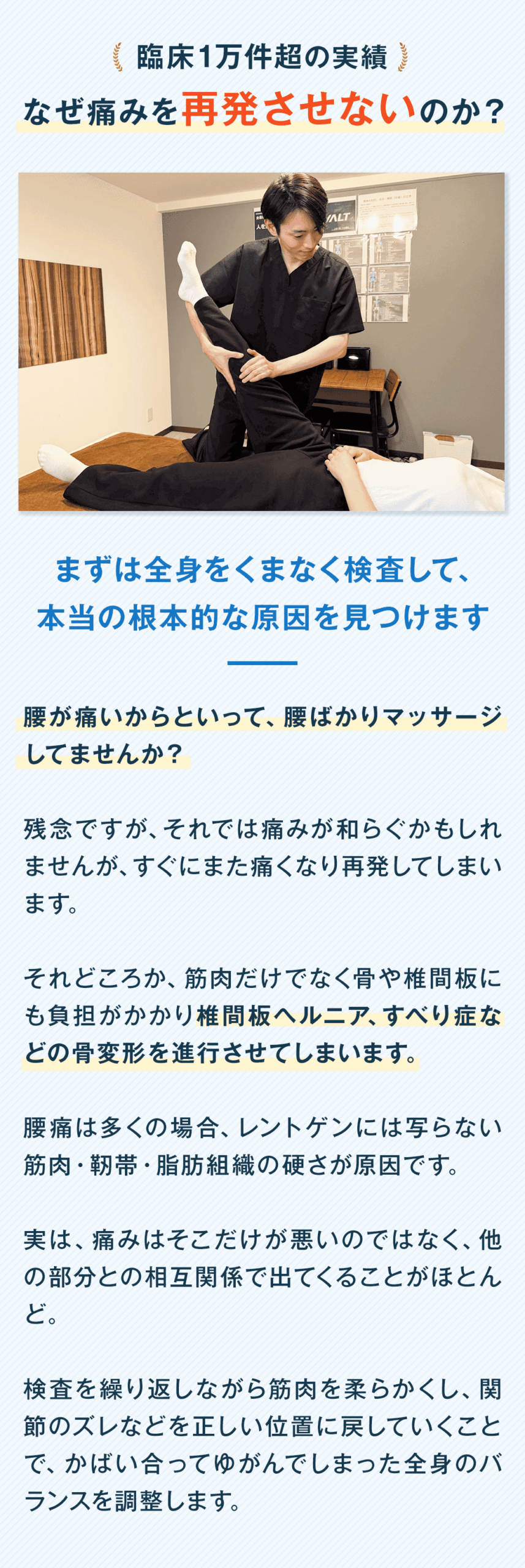 臨床1万件超の実績 なぜ痛みを再発させないのか？ まずは全身をくまなく検査して、 本当の根本的な原因を見つけます 腰が痛いからといって、腰ばかりマッサージしてませんか？ 残念ですが、それでは痛みが和らぐかもしれませんが、すぐにまた痛くなり再発してしまいます。 それどころか、筋肉だけでなく骨や椎間板にも負担がかかり椎間板ヘルニア、すべり症などの骨変形を進行させてしまいます。 腰痛は多くの場合、レントゲンには写らない筋肉・靭帯・脂肪組織の硬さが原因です。 実は、痛みはそこだけが悪いのではなく、他の部分との相互関係で出てくることがほとんど。 検査を繰り返しながら筋肉を柔らかくし、関節のズレなどを正しい位置に戻していくことで、かばい合ってゆがんでしまった全身のバランスを調整します。
