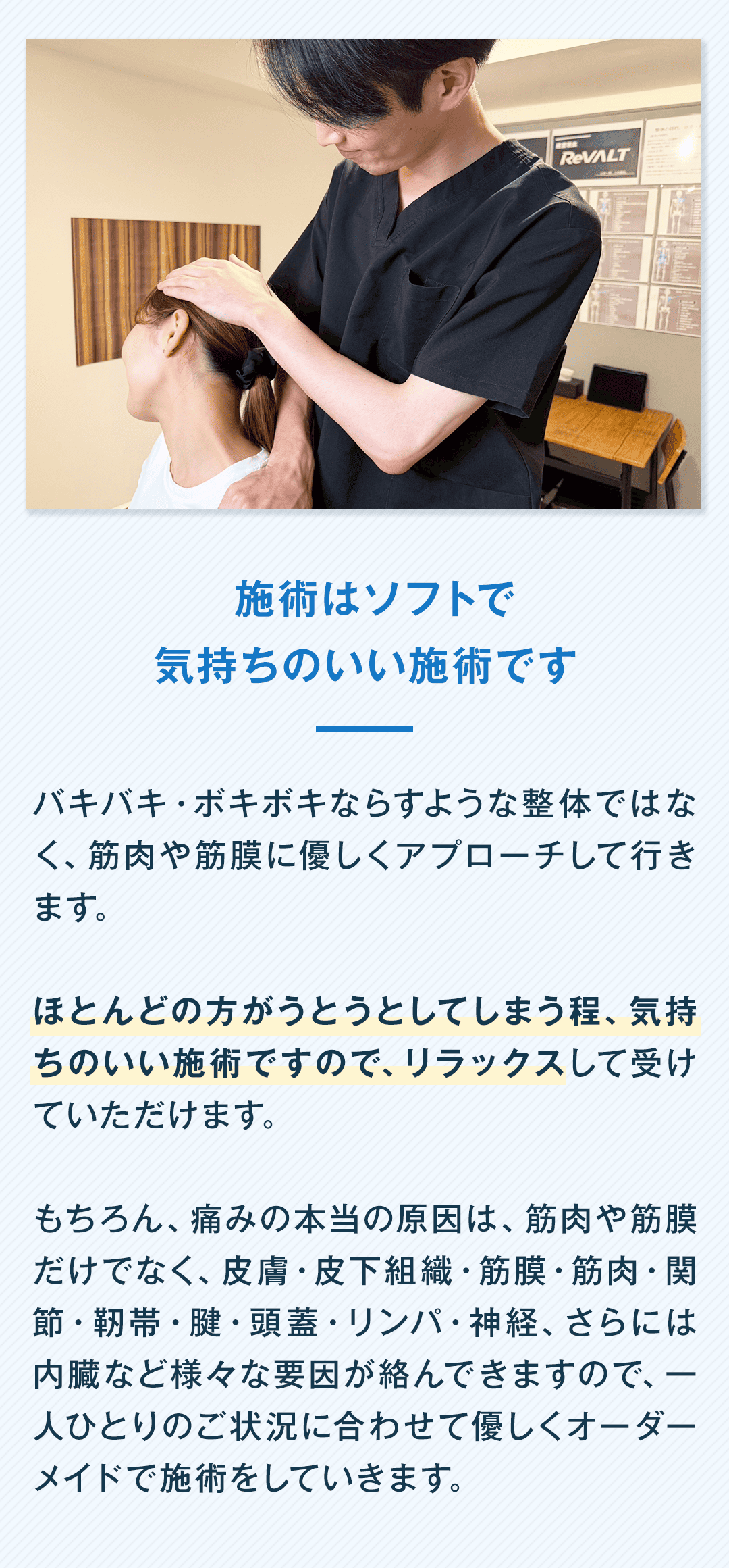 施術はソフトで 気持ちのいい施術です バキバキ・ボキボキならすような整体ではなく、筋肉や筋膜に優しくアプローチして行きます。 ほとんどの方がうとうとしてしまう程、気持ちのいい施術ですので、リラックスして受けていただけます。 もちろん、痛みの本当の原因は、筋肉や筋膜だけでなく、皮膚・皮下組織・筋膜・筋肉・関節・靭帯・腱・頭蓋・リンパ・神経、さらには内臓など様々な要因が絡んできますので、一人ひとりのご状況に合わせて優しくオーダーメイドで施術をしていきます。