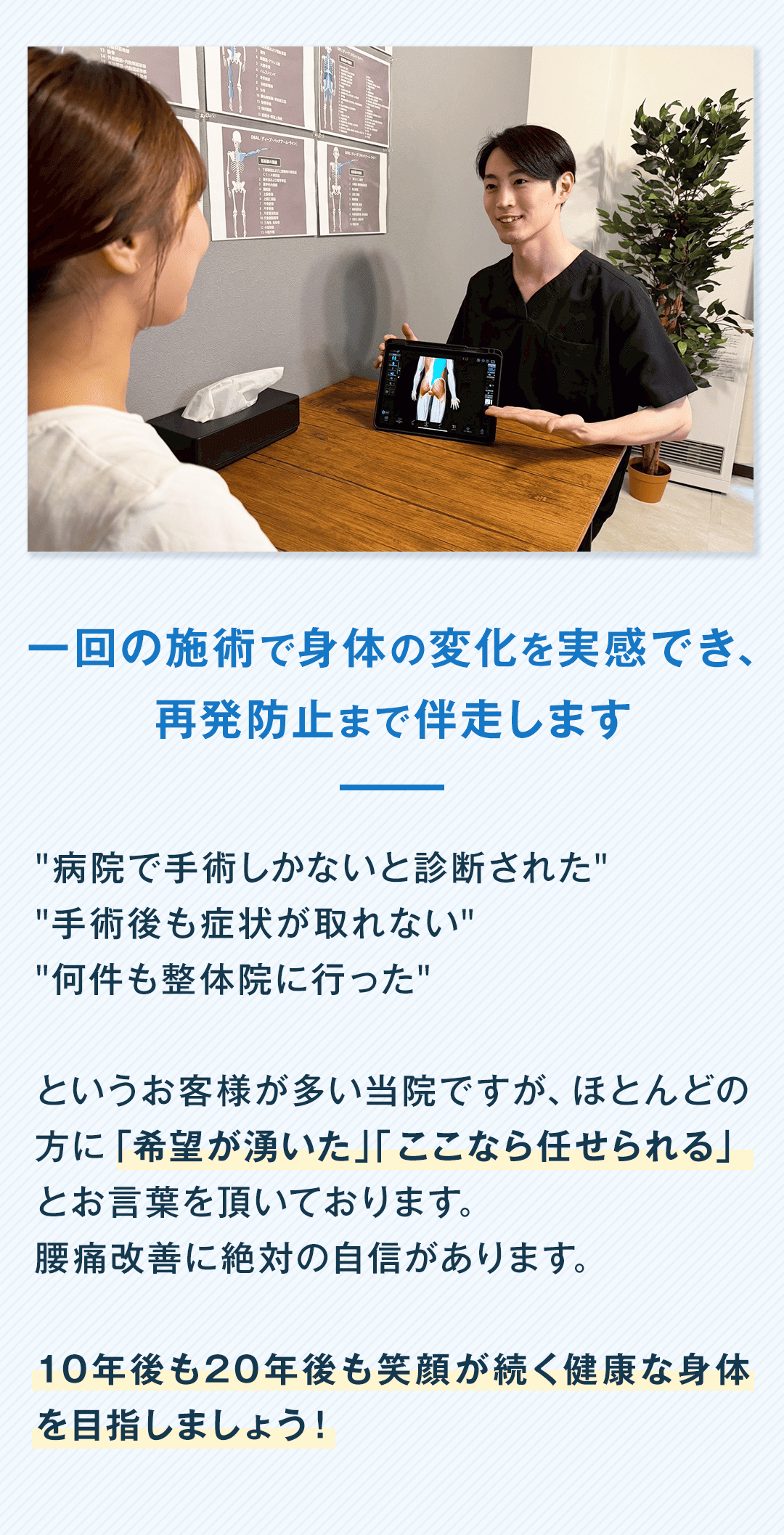 一回の施術で身体の変化を実感でき、 再発防止まで伴走します "病院で手術しかないと診断された" "手術後も症状が取れない" "何件も整体院に行った" というお客様が多い当院ですが、ほとんどの方に「希望が湧いた」「ここなら任せられる」とお言葉を頂いております。 腰痛改善に絶対の自信があります。 10年後も20年後も笑顔が続く健康な身体を目指しましょう！