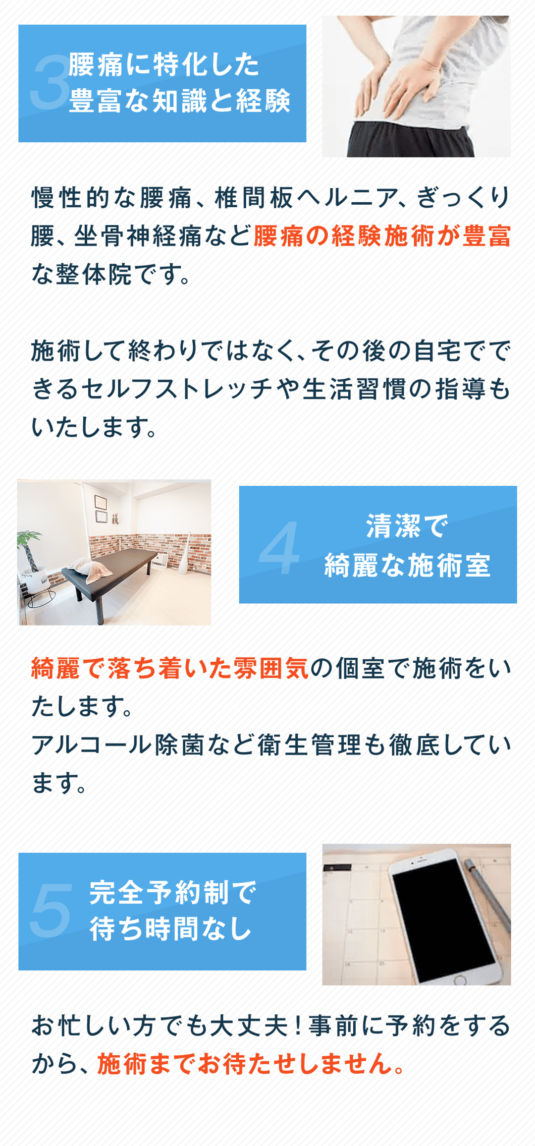 3 腰痛に特化した豊富な知識と経験 慢性的な腰痛、椎間板ヘルニア、ぎっくり腰、坐骨神経痛など腰痛の経験施術が豊富な整体院です。 施術して終わりではなく、その後の自宅でできるセルフストレッチや生活習慣の指導もいたします。 4 清潔で綺麗な施術室 綺麗で落ち着いた雰囲気の個室で施術をいたします。 アルコール除菌など衛生管理も徹底しています。 5 完全予約制で待ち時間なし お忙しい方でも大丈夫！事前に予約をするから、施術までお待たせしません。