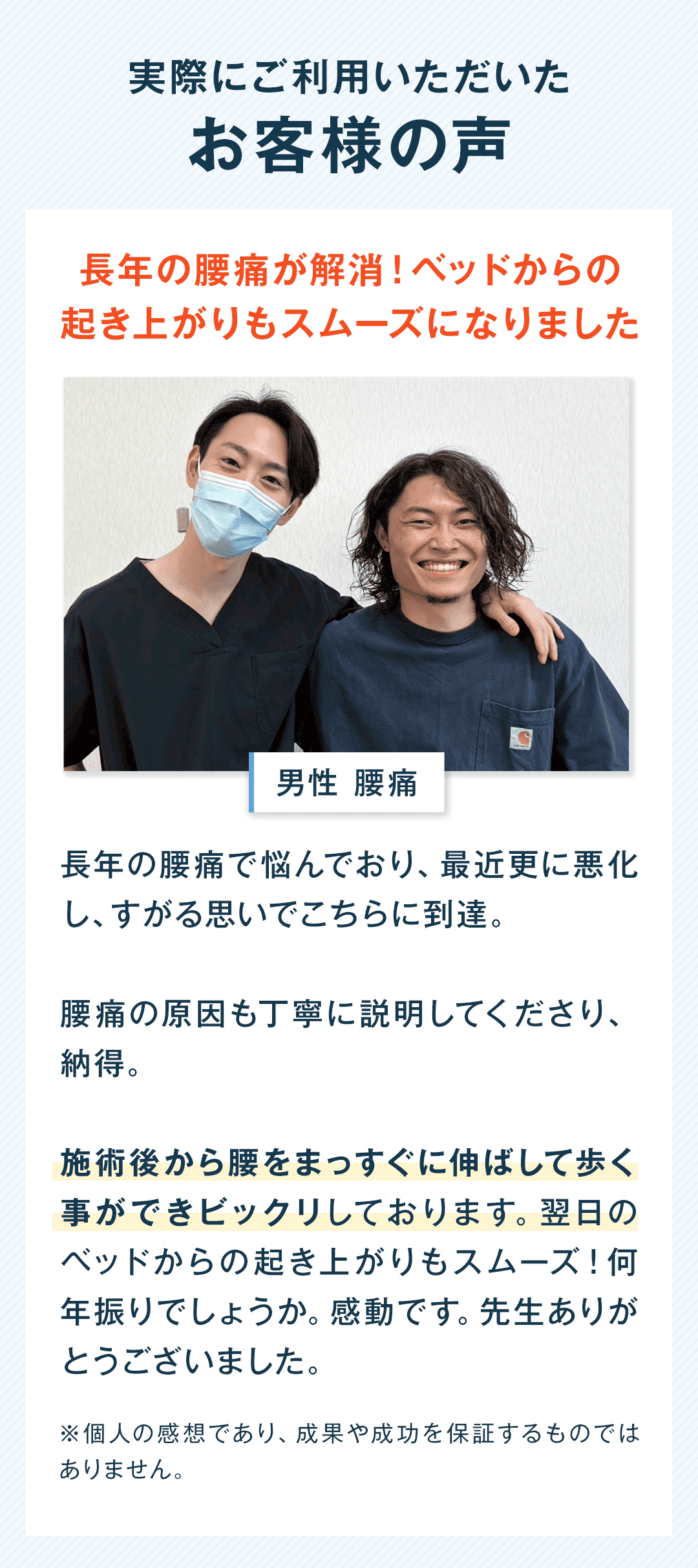 実際にご利用いただいた お客様の声 長年の腰痛が解消！ベッドからの 起き上がりもスムーズになりました 男性 腰痛 長年の腰痛で悩んでおり、最近更に悪化し、すがる思いでこちらに到達。 腰痛の原因も丁寧に説明してくださり、納得。 施術後から腰をまっすぐに伸ばして歩く事ができビックリしております。翌日のベッドからの起き上がりもスムーズ！何年振りでしょうか。感動です。先生ありがとうございました。 ※個人の感想であり、成果や成功を保証するものではありません。