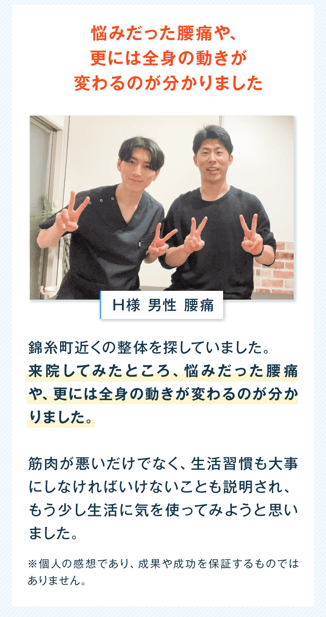 悩みだった腰痛や、更には全身の動きが変わるのが分かりました H様 男性 腰痛 錦糸町近くの整体を探していました。 来院してみたところ、悩みだった腰痛や、更には全身の動きが変わるのが分かりました。 筋肉が悪いだけでなく、生活習慣も大事にしなければいけないことも説明され、もう少し生活に気を使ってみようと思いました。 ※個人の感想であり、成果や成功を保証するものではありません。