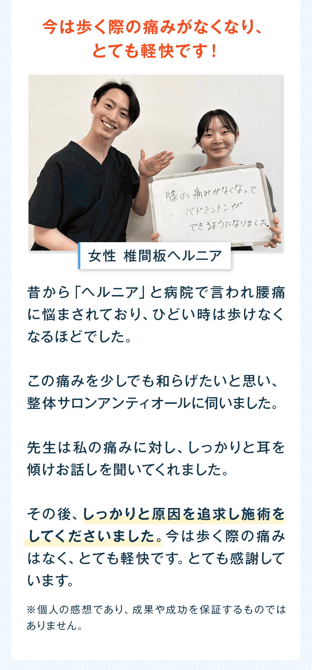 今は歩く際の痛みがなくなり、 とても軽快です！ 女性 椎間板ヘルニア 昔から「ヘルニア」と病院で言われ腰痛に悩まされており、ひどい時は歩けなくなるほどでした。 この痛みを少しでも和らげたいと思い、整体サロン アンティオールに伺いました。 先生は私の痛みに対し、しっかりと耳を傾けお話を聞いてくれました。 その後、しっかりと原因を追求し施術をしてくださいました。今は歩く際の痛みはなく、とても軽快です。とても感謝しています。 ※個人の感想であり、成果や成功を保証するものではありません。