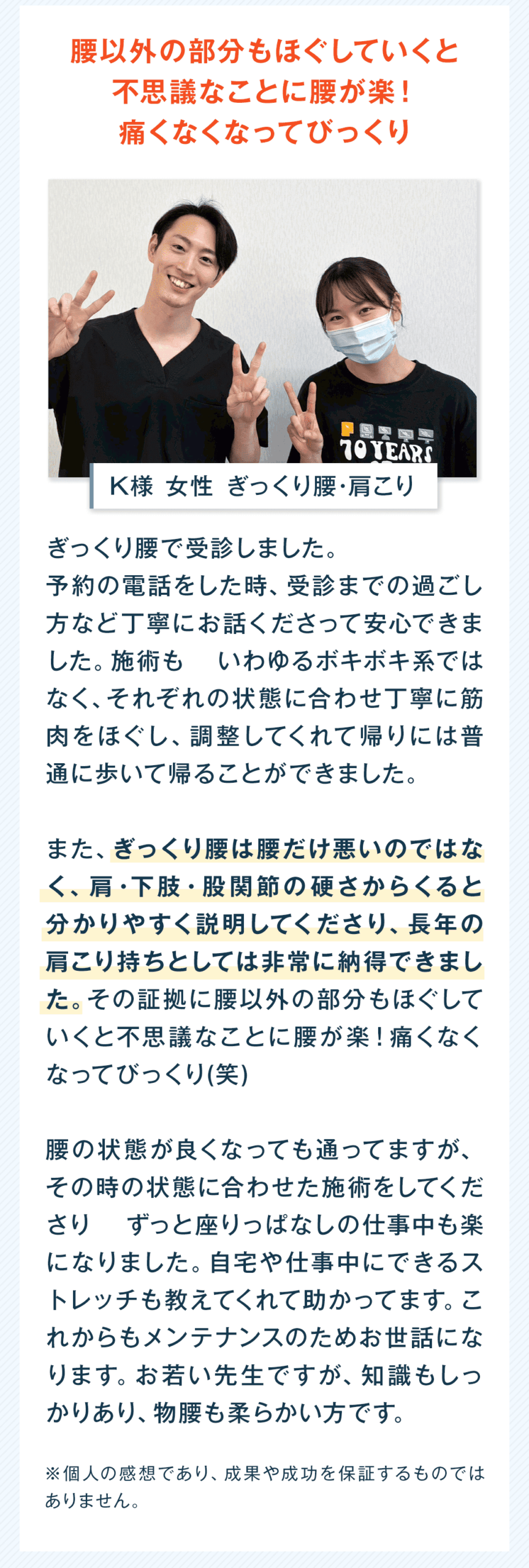 腰以外の部分もほぐしていくと 不思議なことに腰が楽！ 痛くなくなってびっくり K様 女性 ぎっくり腰・肩こり ぎっくり腰で受診しました。 予約の電話をした時、受診までの過ごし方など丁寧にお話しくださって安心できました。施術も いわゆるボキボキ系ではなく、それぞれの状態に合わせ丁寧に筋肉をほぐし、調整してくれて帰りには普通に歩いて帰ることができました。 また、ぎっくり腰は腰だけ悪いのではなく、肩・下肢・股関節の硬さからくると分かりやすく説明してくださり、長年の肩こり持ちとしては非常に納得できました。その証拠に腰以外の部分もほぐしていくと不思議なことに腰が楽！痛くなくなってびっくり(笑) 腰の状態が良くなっても通ってますが、その時の状態に合わせた施術をしてくださり ずっと座りっぱなしの仕事中も楽になりました。自宅や仕事中にできるストレッチも教えてくれて助かってます。これからもメンテナンスのためお世話になります。お若い先生ですが、知識もしっかりあり、物腰も柔らかい方です。 ※個人の感想であり、成果や成功を保証するものではありません。