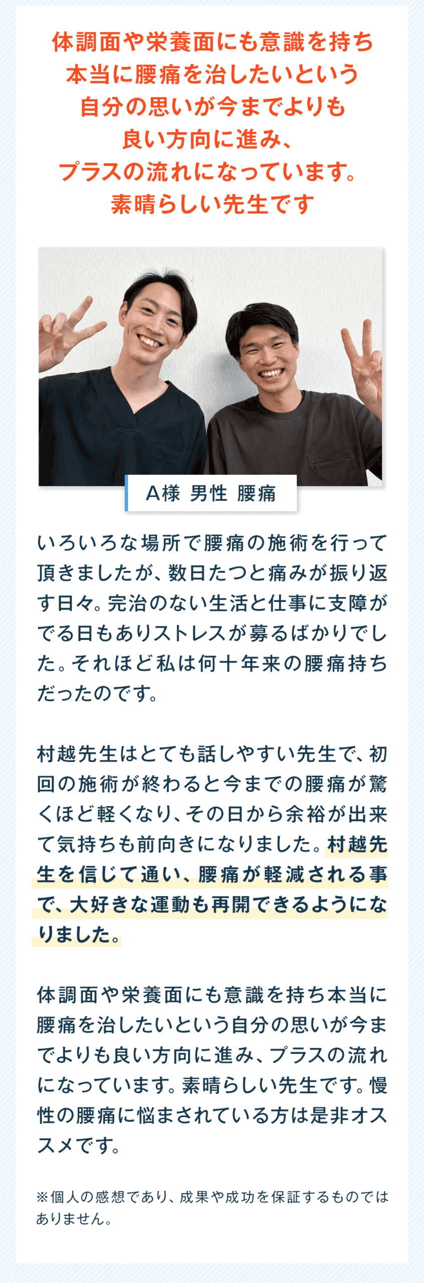 体調面や栄養面にも意識を持ち 本当に腰痛を治したいという 自分の思いが今までよりも 良い方向に進み、 プラスの流れになっています。 素晴らしい先生です A様 男性 腰痛 いろいろな場所で腰痛の施術を行って頂きましたが、数日たつと痛みが振り返す日々。完治のない生活と仕事に支障がでる日もありストレスが募るばかりでした。それほど私は何年来の腰痛持ちだったのです。 村越先生はとても話しやすい先生で、初回の施術が終わると今までの腰痛が驚くほど軽くなり、その日から余裕が出来て気持ちも前向きになりました。村越先生を信じて通い、腰痛が軽減される事で、大好きな運動も再開できるようになりました。 体調面や栄養面にも意識を持ち本当に腰痛を治したいという自分の思いが今までよりも良い方向に進み、プラスの流れになっています。素晴らしい先生です。慢性の腰痛に悩まされている方は是非オススメです。 ※個人の感想であり、成果や成功を保証するものではありません。