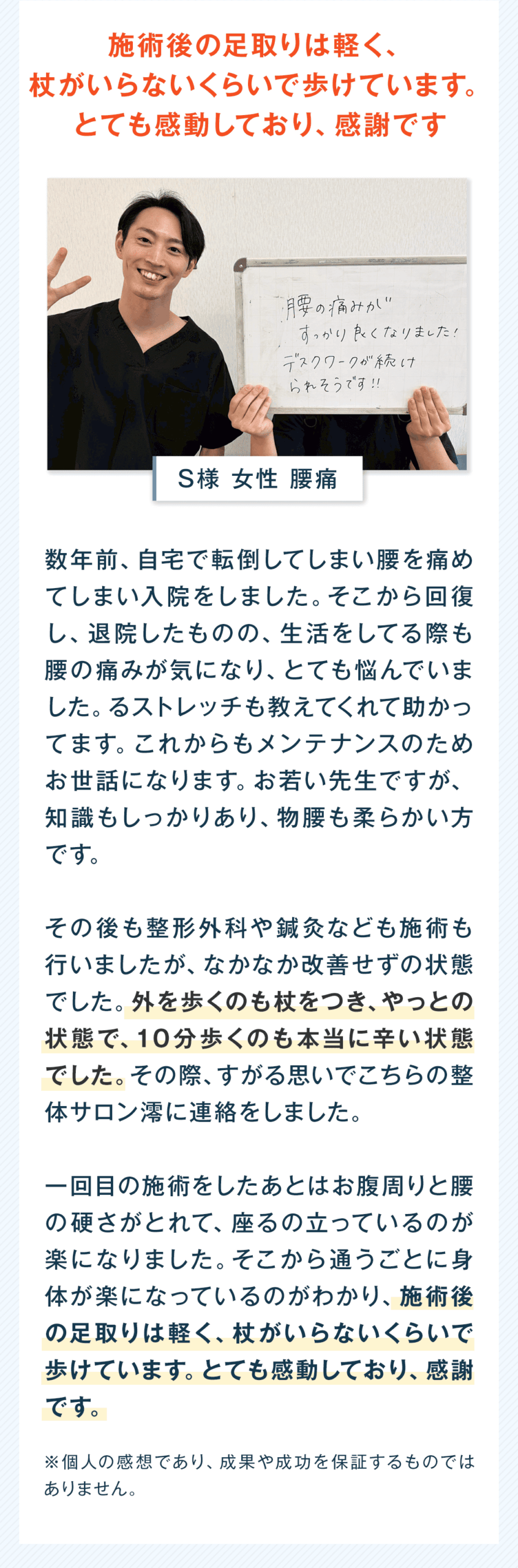 施術後の足取りは軽く、杖がいらないくらいで歩けています。とても感動しており、感謝です S様 女性 腰痛 数年前、自宅で転倒してしまい腰を痛めてしまい入院をしました。そこから回復し、退院したものの、生活をしてる際も腰の痛みが気になり、とても悩んでいました。るストレッチも教えてくれて助かってます。これからもメンテナンスのためお世話になります。お若い先生ですが、知識もしっかりあり、物腰も柔らかい方です。 その後も整形外科や鍼灸なども施術も行いましたが、なかなか改善せずの状態でした。外を歩くのも杖をつき、やっとの状態で、10分歩くのも本当に辛い状態でした。その際、すがる思いでこちらの整体サロン澪に連絡をしました。 一回目の施術をしたあとはお腹周りと腰の硬さがとれて、座るの立っているのが楽になりました。そこから通うごとに身体が楽になっているのがわかり、施術後の足取りは軽く、杖がいらないくらいで歩けています。とても感動しており、感謝です。 ※個人の感想であり、成果や成功を保証するものではありません。