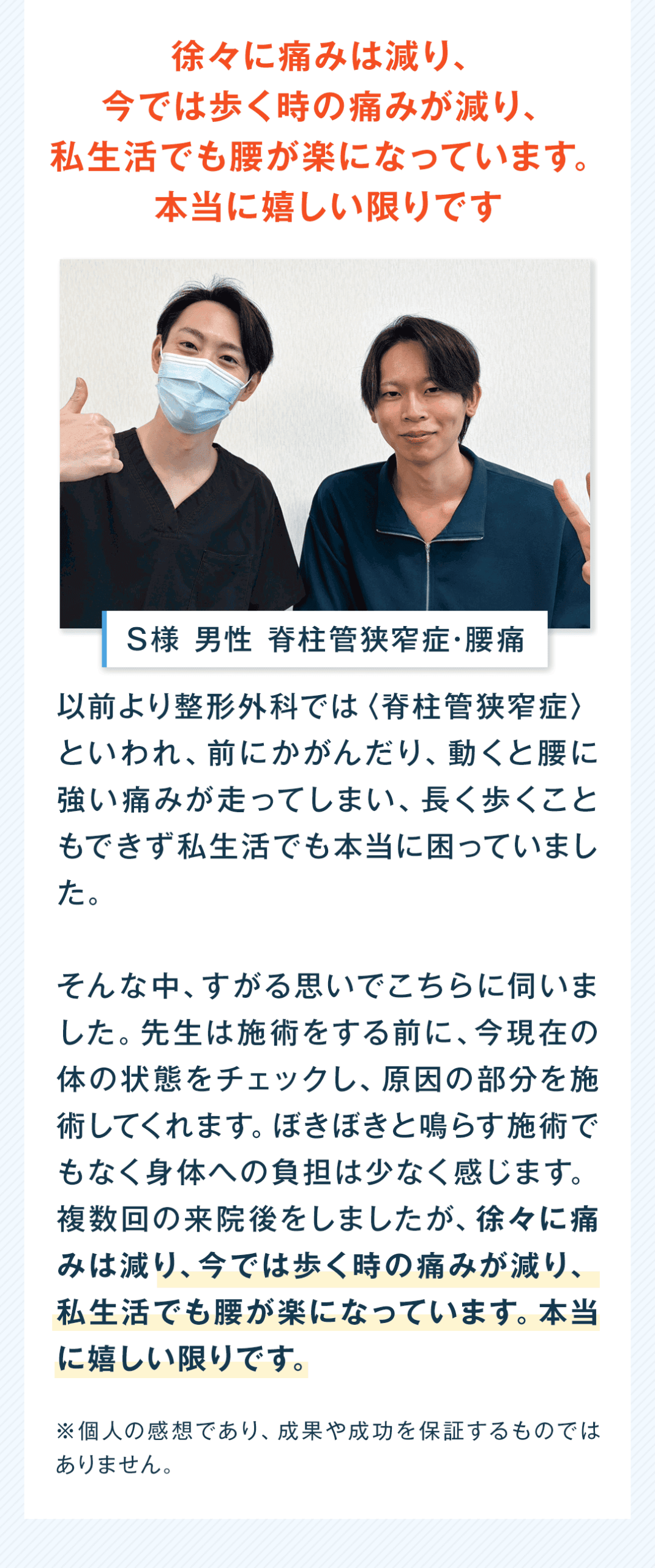 徐々に痛みは減り、今では歩く時の痛みが減り、私生活でも腰が楽になっています。本当に嬉しい限りです S様 男性 脊柱管狭窄症・腰痛 以前より整形外科では〈脊柱管狭窄症〉といわれ、前にかがんだり、動くと腰に強い痛みが走ってしまい、長く歩くこともできず私生活でも本当に困っていました。 そんな中、すがる思いでこちらに伺いました。先生は施術をする前に、今現在の体の状態をチェックし、原因の部分を施術してくれます。ぼきぼきと鳴らす施術でもなく身体への負担は少なく感じます。複数回の来院後をしましたが、徐々に痛みは減り、今では歩く時の痛みが減り、私生活でも腰が楽になっています。本当に嬉しい限りです。 ※個人の感想であり、成果や成功を保証するものではありません。