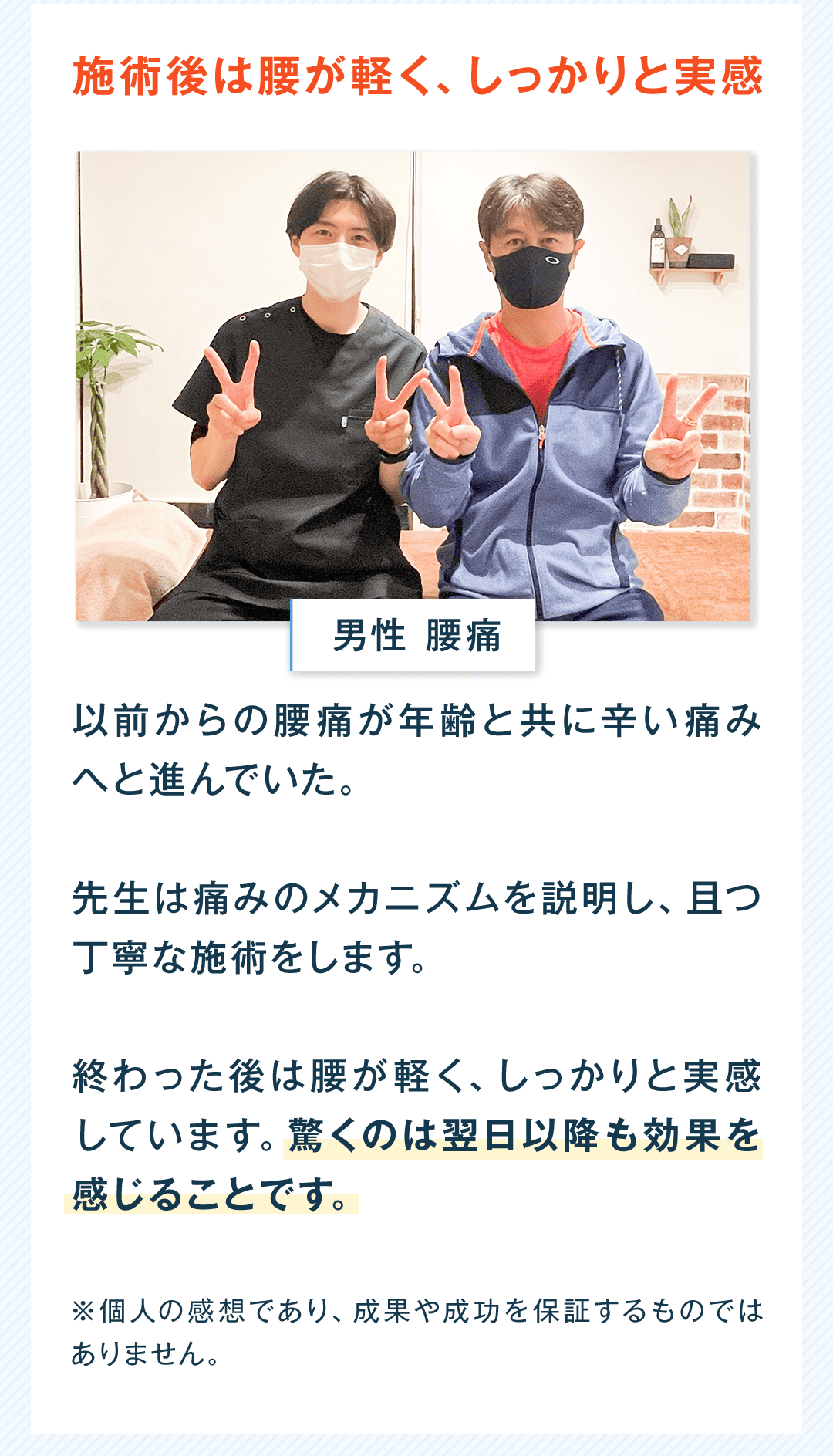 施術後は腰が軽く、しっかりと実感 男性 腰痛 以前からの腰痛が年齢と共に辛い痛みへと進んでいた。 先生は痛みのメカニズムを説明し、且つ丁寧な施術をします。 終わった後は腰が軽く、しっかりと実感しています。驚くのは翌日以降も効果を感じることです。 ※個人の感想であり、成果や成功を保証するものではありません。