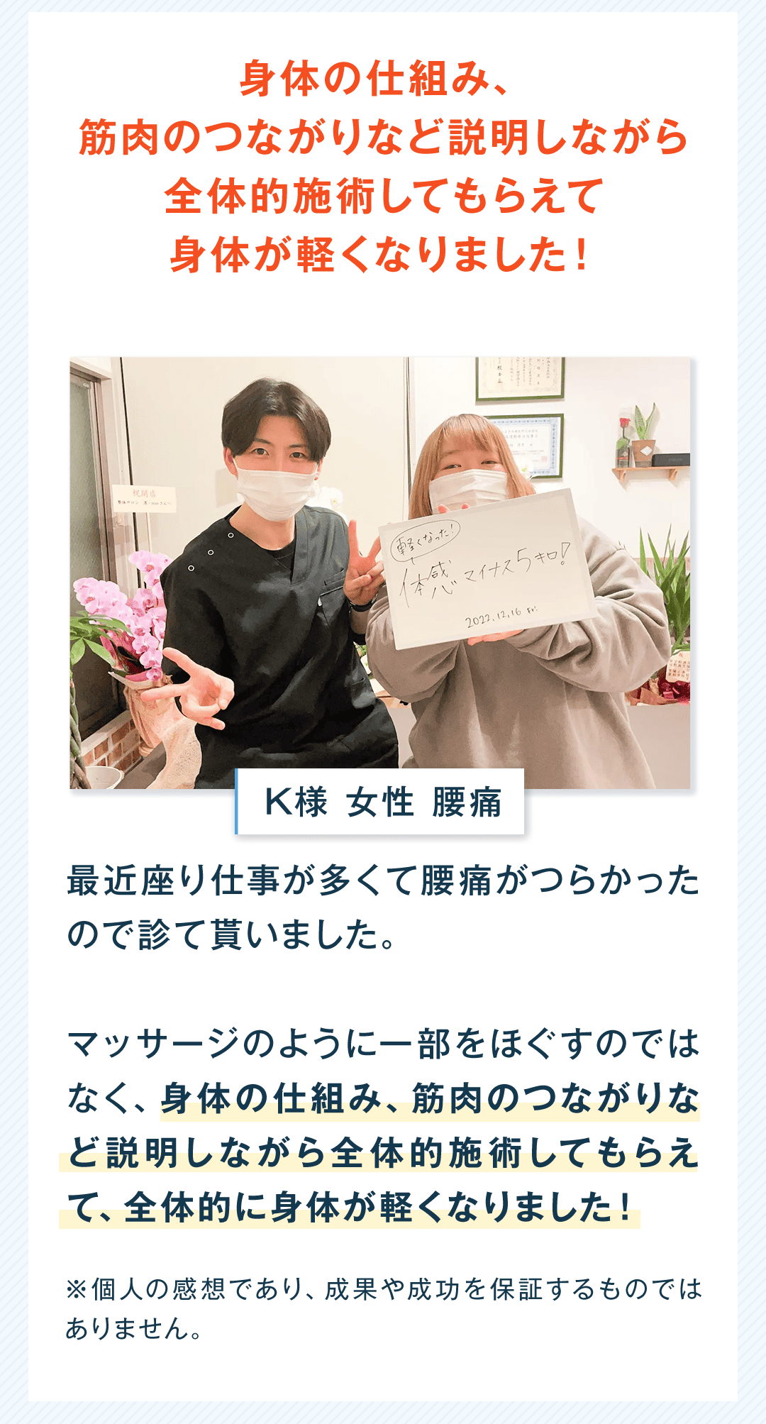 身体の仕組み、筋肉のつながりなど説明しながら全体的施術してもらえて身体が軽くなりました！ K様 女性 腰痛 最近座り仕事が多くて腰痛がつらかったので診て貰いました。 マッサージのように一部をほぐすのではなく、身体の仕組み、筋肉のつながりなど説明しながら全体的施術してもらえて、全体的に身体が軽くなりました！ ※個人の感想であり、成果や成功を保証するものではありません。