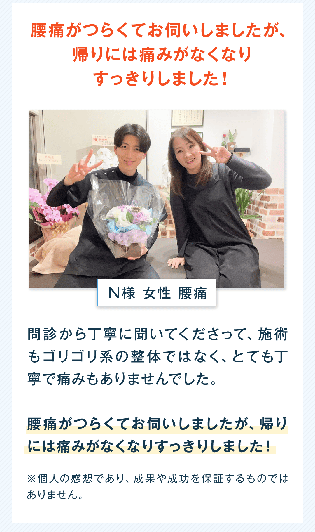 腰痛がつらくてお伺いしましたが、帰りには痛みがなくなりすっきりしました！ N様 女性 腰痛 問診から丁寧に聞いてくださって、施術もゴリゴリ系の整体ではなく、とても丁寧で痛みもありませんでした。 腰痛がつらくてお伺いしましたが、帰りには痛みがなくなりすっきりしました！ ※個人の感想であり、成果や成功を保証するものではありません。