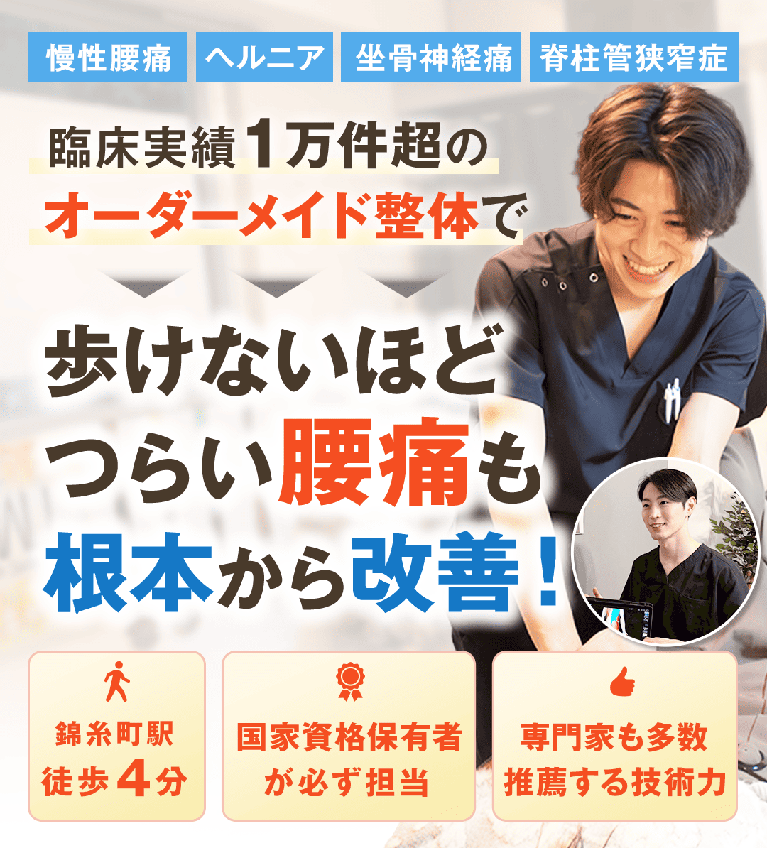 慢性腰痛　ヘルニア　坐骨神経痛　脊柱管狭窄症 臨床実績1万件超のオーダーメイド整体で ↓ 歩けないほどつらい腰痛も 根本から改善！ 錦糸町駅徒歩4分 国家資格保有者が必ず担当 専門家も多数推薦する技術力