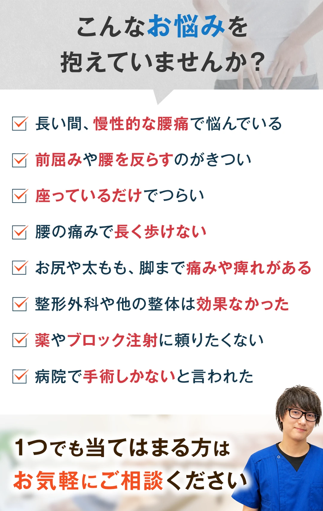 こんなお悩みを抱えていませんか。長い間、慢性的な腰痛で悩んでいる。前屈みや腰を反らすのがきつい。座っているだけでつらい。腰の痛みで長く歩けない。お尻や太もも、脚まで痛みや痺れがある。整形外科や他の整体は効果なかった。薬やブロック注射に頼りたくない。病院で手術しかないと言われた。1つでも当てはまる方はお気軽にご相談ください。