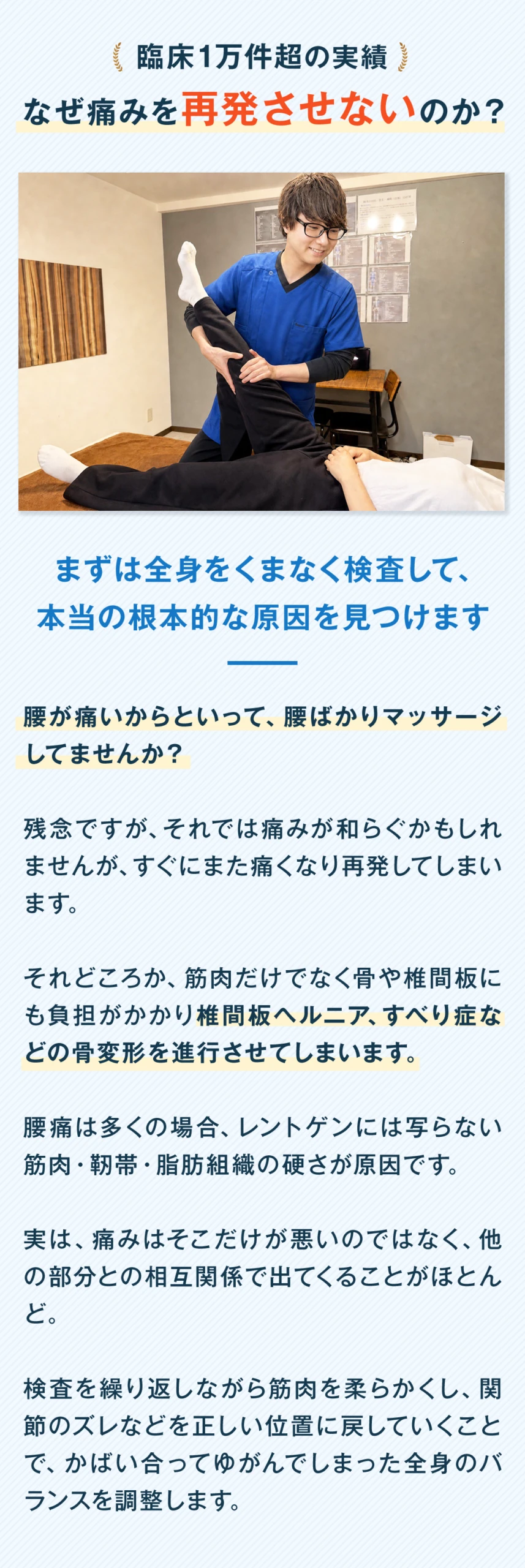 臨床1万件超の実績。なぜ痛みを再発させないのか。まずは全身をくまなく検査して、本当の根本的な原因を見つけます。腰が痛いからといって、腰ばかりマッサージしていませんか。残念ですが、それでは痛みが和らぐかもしれませんが、すぐにまた痛くなり再発してしまいます。それどころか、筋肉だけでなく骨や椎間板にも負担がかかり、椎間板ヘルニア、すべり症などの骨変形を進行させてしまいます。腰痛は多くの場合、レントゲンには写らない筋肉・靭帯・脂肪組織の硬さが原因です。実は、痛みはそこだけが悪いのではなく、他の部分との相互関係で出てくることがほとんど。検査を繰り返しながら筋肉を柔らかくし、関節のズレなどを正しい位置に戻していくことで、かばい合ってゆがんでしまった全身のバランスを調整します。