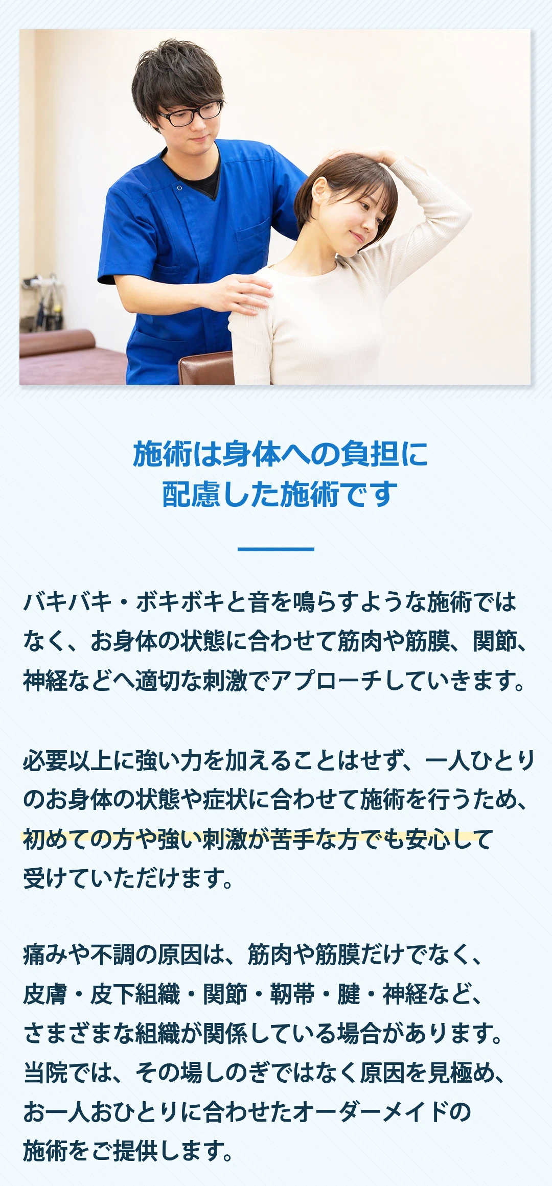 施術はソフトで気持ちのいい施術です。バキバキ・ボキボキならすような整体ではなく、筋肉や筋膜に優しくアプローチして行きます。ほとんどの方がうとうとしてしまう程、気持ちのいい施術ですので、リラックスして受けていただけます。もちろん、痛みの本当の原因は、筋肉や筋膜だけでなく、皮膚・皮下組織・筋膜・筋肉・関節・靭帯・腱・頭蓋・リンパ・神経、さらには内臓など様々な要因が絡んできますので、一人ひとりのご状況に合わせて優しくオーダーメイドで施術をしていきます。