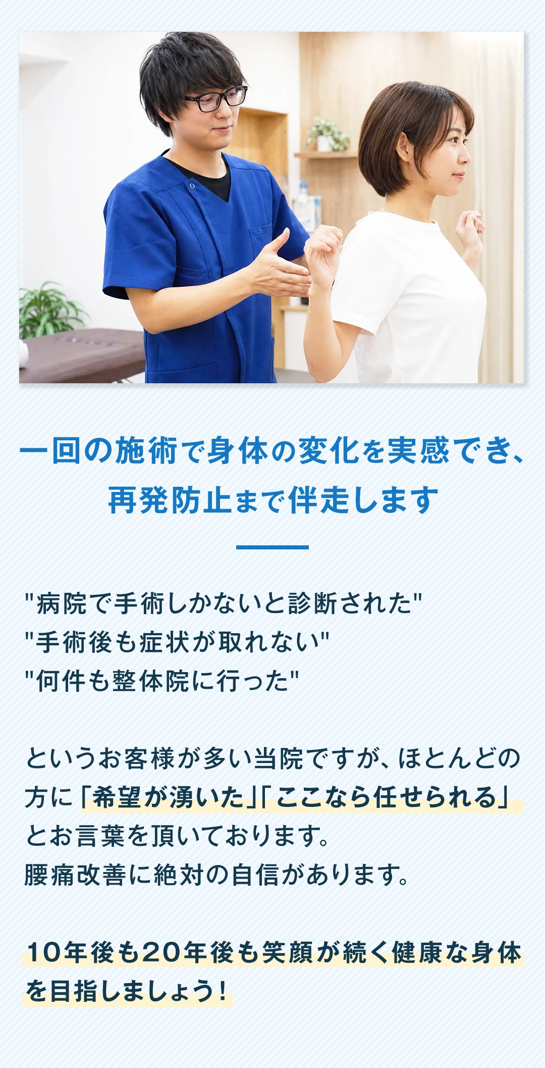 一回の施術で身体の変化を実感でき、再発防止まで伴走します。「病院で手術しかないと診断された」「手術後も症状が取れない」「何件も整体院に行った」というお客様が多い当院ですが、ほとんどの方に「希望が湧いた」「ここなら任せられる」とお言葉を頂いております。腰痛改善に絶対の自信があります。10年後も20年後も笑顔が続く健康な身体を目指しましょう。