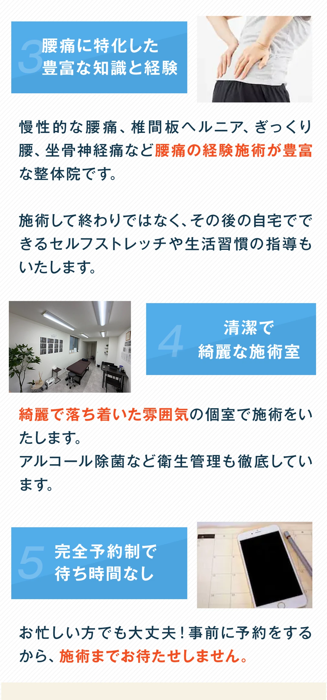 選ばれる理由3、腰痛に特化した豊富な知識と経験。慢性的な腰痛、椎間板ヘルニア、ぎっくり腰、坐骨神経痛など腰痛の経験施術が豊富な整体院です。施術して終わりではなく、その後の自宅でできるセルフストレッチや生活習慣の指導もいたします。選ばれる理由4、清潔で綺麗な施術室。綺麗で落ち着いた雰囲気の個室で施術をいたします。アルコール除菌など衛生管理も徹底しています。選ばれる理由5、完全予約制で待ち時間なし。お忙しい方でも大丈夫。事前に予約をするから、施術までお待たせしません。