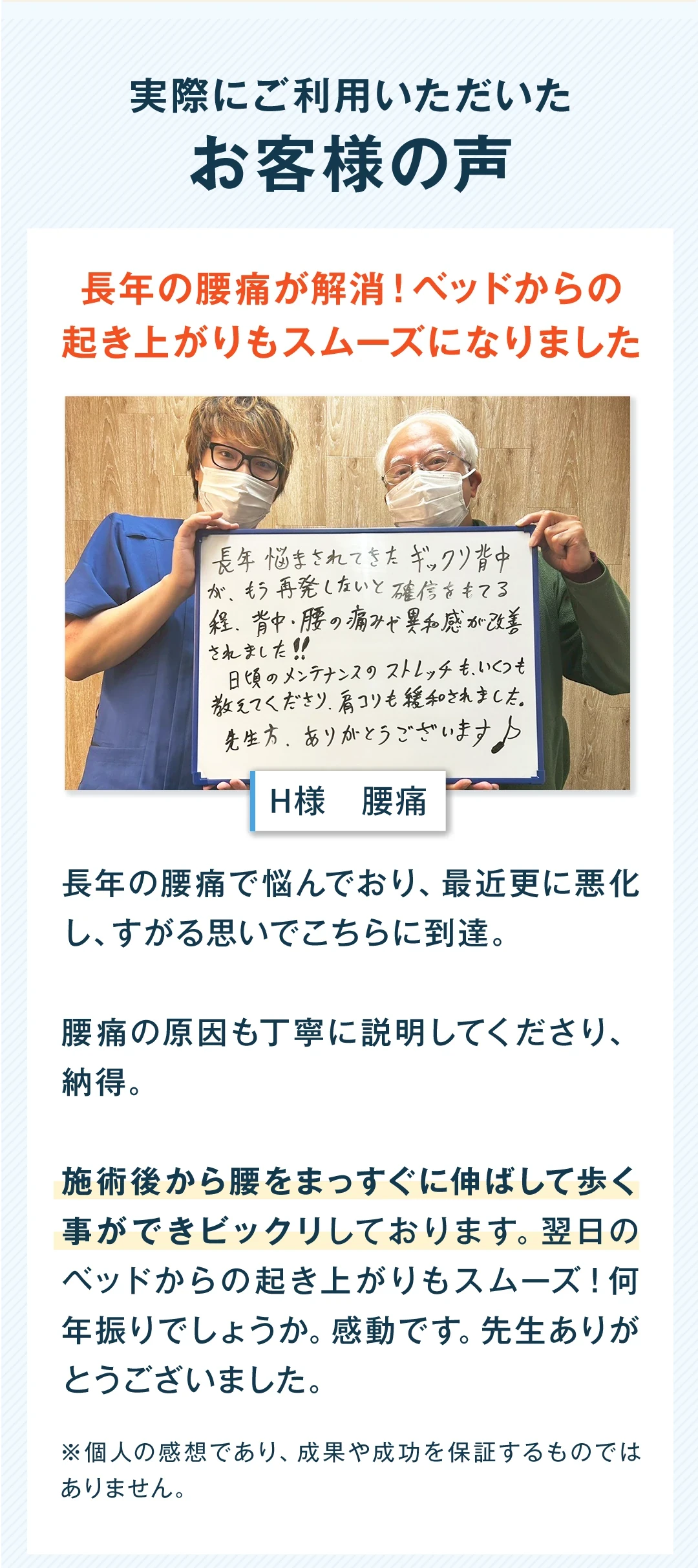 実際にご利用いただいたお客様の声。長年の腰痛が解消し、ベッドからの起き上がりもスムーズになりました。男性、腰痛。長年の腰痛で悩んでおり、最近更に悪化し、すがる思いでこちらに到達。腰痛の原因も丁寧に説明してくださり、納得。施術後から腰をまっすぐに伸ばして歩く事ができ、びっくりしております。翌日のベッドからの起き上がりもスムーズ。何年振りでしょうか。感動です。先生ありがとうございました。個人の感想であり、成果や成功を保証するものではありません。