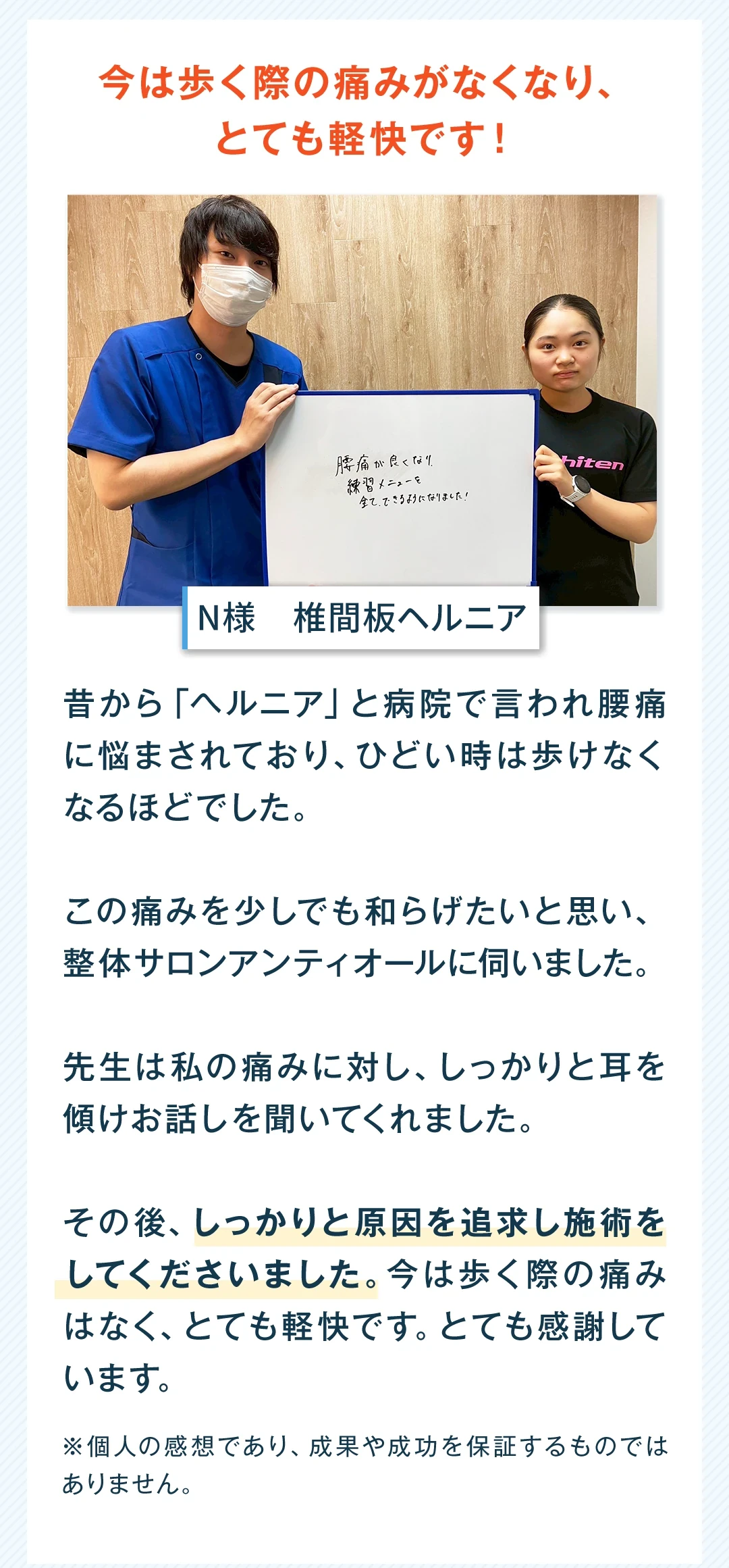 今は歩く際の痛みがなくなり、とても軽快です。女性、椎間板ヘルニア。昔から「ヘルニア」と病院で言われ腰痛に悩まされており、ひどい時は歩けなくなるほどでした。この痛みを少しでも和らげたいと思い、整体サロン アンティオールに伺いました。先生は私の痛みに対し、しっかりと耳を傾けお話しを聞いてくれました。その後、しっかりと原因を追求し施術をしてくださいました。今は歩く際の痛みはなく、とても軽快です。とても感謝しています。個人の感想であり、成果や成功を保証するものではありません。