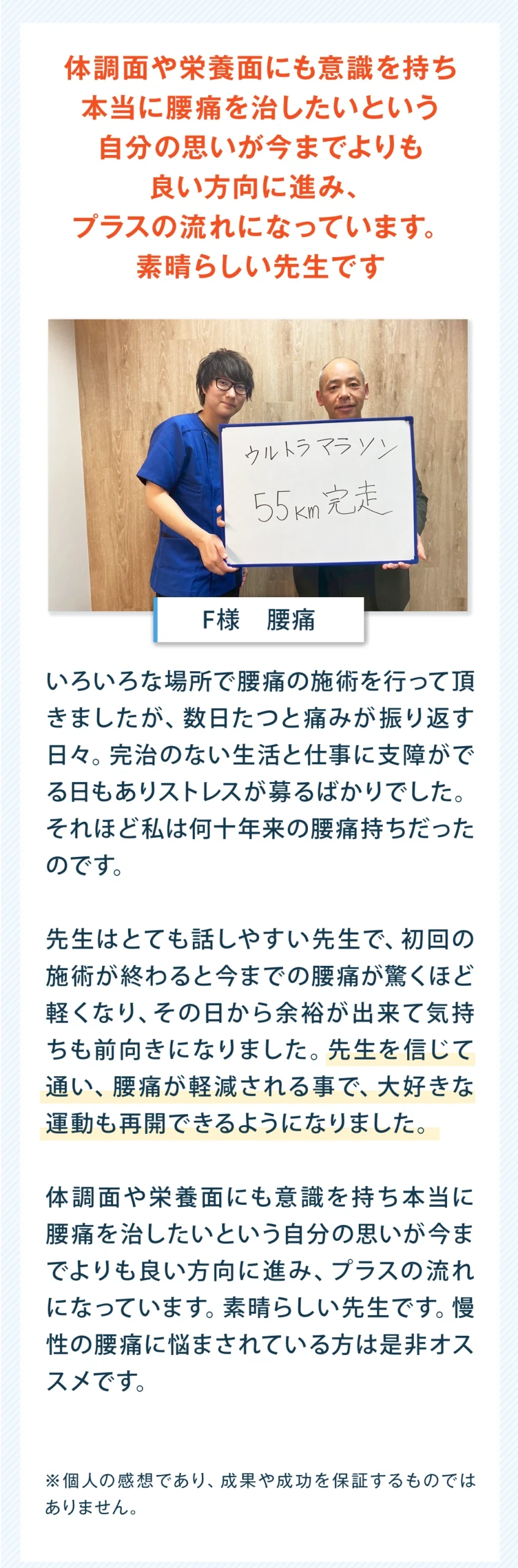 体調面や栄養面にも意識を持ち、本当に腰痛を治したいという自分の思いが今までよりも良い方向に進み、プラスの流れになっています。素晴らしい先生です。A様、男性、腰痛。いろいろな場所で腰痛の施術を行って頂きましたが、数日たつと痛みがぶり返す日々。完治のない生活と仕事に支障がでる日もあり、ストレスが募るばかりでした。それほど私は何十年来の腰痛持ちだったのです。先生はとても話しやすい先生で、初回の施術が終わると今までの腰痛が驚くほど軽くなり、その日から余裕が出来て気持ちも前向きになりました。先生を信じて通い、腰痛が軽減される事で、大好きな運動も再開できるようになりました。体調面や栄養面にも意識を持ち、本当に腰痛を治したいという自分の思いが今までよりも良い方向に進み、プラスの流れになっています。素晴らしい先生です。慢性の腰痛に悩まされている方には是非おすすめです。個人の感想であり、成果や成功を保証するものではありません。