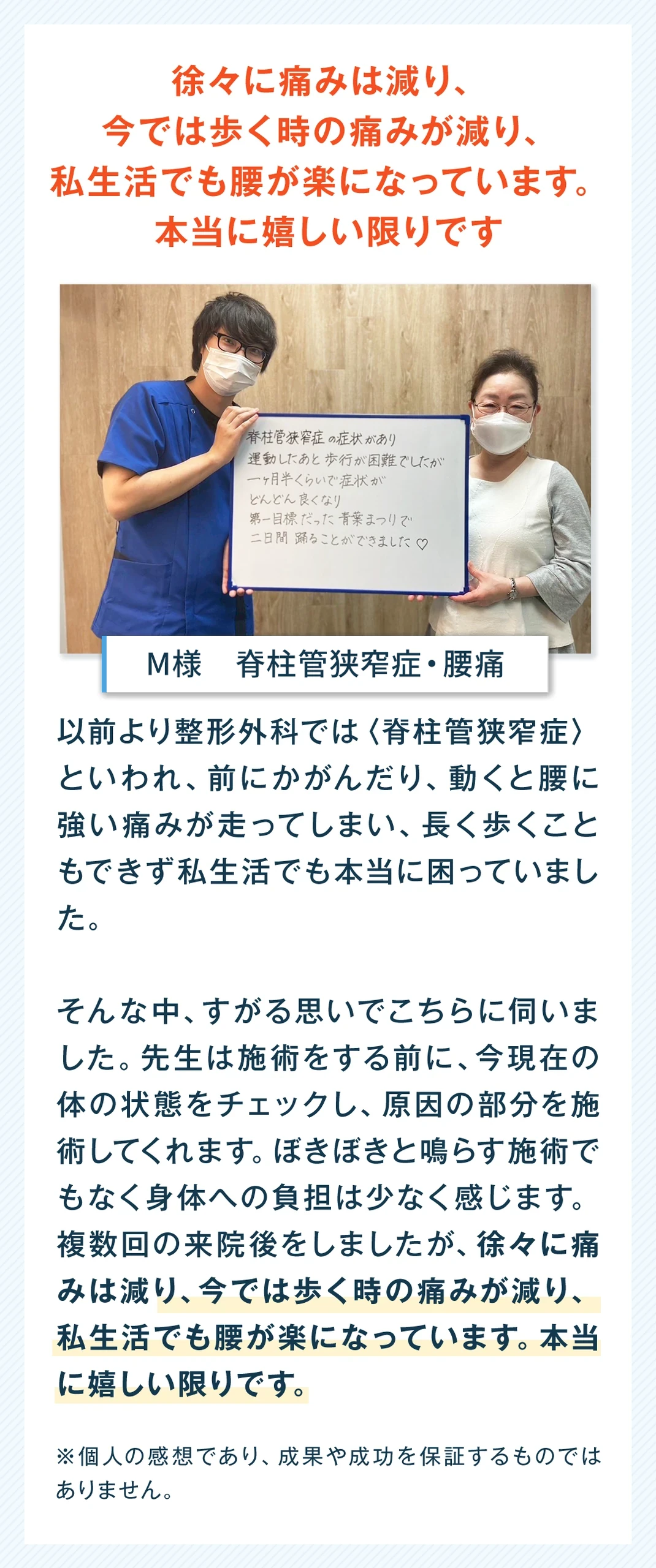 徐々に痛みは減り、今では歩く時の痛みが減り、私生活でも腰が楽になっています。本当に嬉しい限りです。S様、男性、脊柱管狭窄症・腰痛。以前より整形外科では脊柱管狭窄症といわれ、前にかがんだり動くと腰に強い痛みが走ってしまい、長く歩くこともできず、私生活でも本当に困っていました。そんな中、すがる思いでこちらに伺いました。先生は施術をする前に、今現在の体の状態をチェックし、原因の部分を施術してくれます。ぼきぼきと鳴らす施術でもなく、身体への負担は少なく感じます。複数回来院しましたが、徐々に痛みは減り、今では歩く時の痛みが減り、私生活でも腰が楽になっています。本当に嬉しい限りです。個人の感想であり、成果や成功を保証するものではありません。