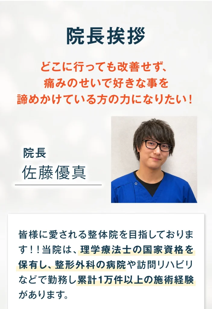 院長挨拶。どこに行っても改善せず、痛みのせいで好きな事を諦めかけている方の力になりたい。院長、佐藤優真。皆様に愛される整体院を目指しております。当院は理学療法士の国家資格を保有し、整形外科の病院や訪問リハビリなどで勤務し、累計1万件以上の施術経験があります。