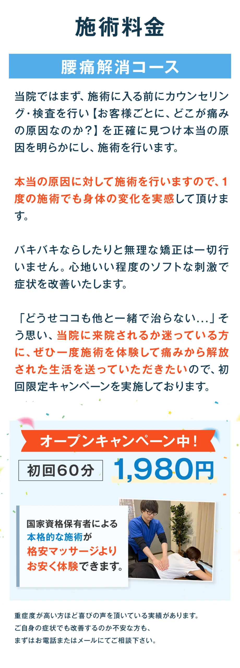 施術料金。腰痛解消コース。当院ではまず、施術に入る前にカウンセリング・検査を行い、お客様ごとにどこが痛みの原因なのかを正確に見つけ、本当の原因を明らかにし、施術を行います。本当の原因に対して施術を行いますので、1度の施術でも身体の変化を実感して頂けます。バキバキならしたりと無理な矯正は一切行いません。心地いい程度のソフトな刺激で症状を改善いたします。「どうせココも他と一緒で治らない」と思い、当院に来院されるか迷っている方に、ぜひ一度施術を体験して痛みから解放された生活を送っていただきたいので、初回限定キャンペーンを実施しております。オープンキャンペーン中、初回60分1,980円。国家資格保有者による本格的な施術が、格安マッサージよりお安く体験できます。重症度が高い方ほど喜びの声を頂いている実績があります。ご自身の症状でも改善するのか不安な方も、まずはお電話またはメールにてご相談ください。