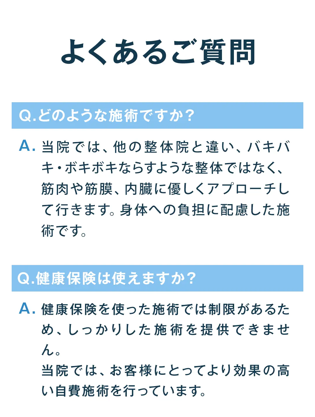 よくあるご質問。Q、どのような施術ですか。A、当院では、他の整体院と違い、バキバキ・ボキボキならすような整体ではなく、筋肉や筋膜、内臓に優しくアプローチして行きます。体のことをよく考えた施術です。Q、健康保険は使えますか。A、健康保険を使った施術では制限があるため、しっかりした施術を提供できません。当院では、お客様にとってより効果の高い自費施術を行っています。