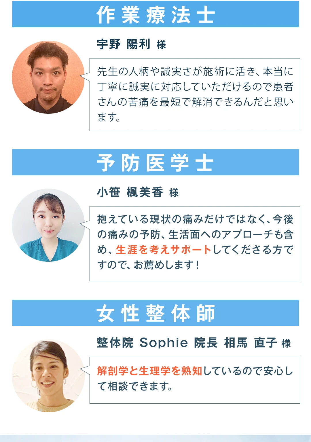 作業療法士の宇野陽利様から「先生の人柄や誠実さが施術に活き、本当に丁寧に誠実に対応していただけるので患者さんの苦痛を最短で解消できるんだと思います」。予防医学士の小笹楓美香様から「抱えている現状の痛みだけではなく、今後の痛みの予防、生活面へのアプローチも含め、生涯を考えサポートしてくださる方ですので、お薦めします！」。女性整体師・整体院Sophie院長の相馬直子様から「解剖学と生理学を熟知しているので安心して相談できます」。